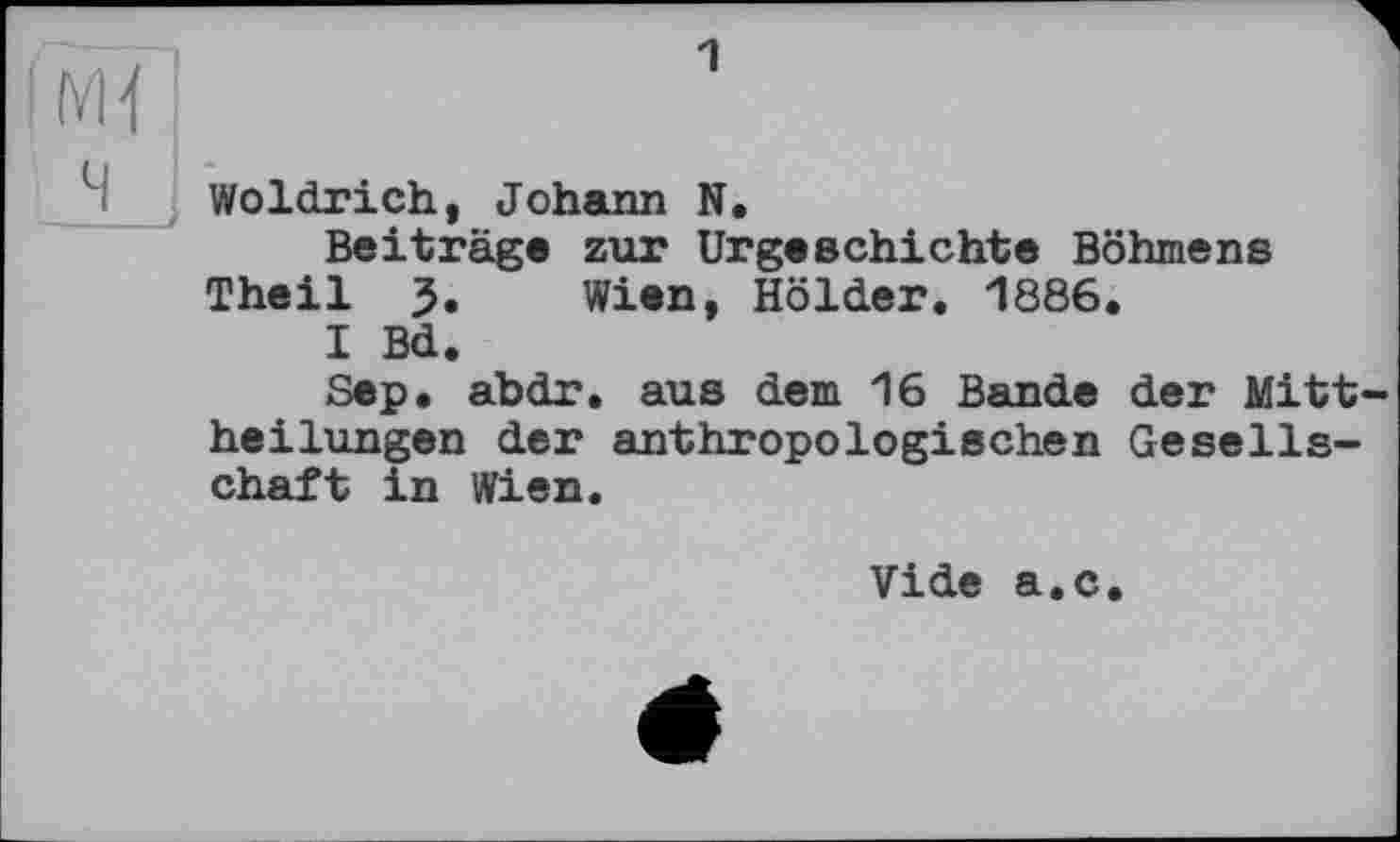 ﻿мї]
Woldrich, Johann N.
Beiträge zur Urgeschichte Böhmens Theil 5. Wien, Holder. 1886.
I Bd.
Sep. abdr. aus dem 16 Bande der Mittheilungen der anthropologischen Gesellschaft in Wien.
Vide a.c